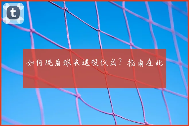 如何观看球衣退役仪式？指南在此